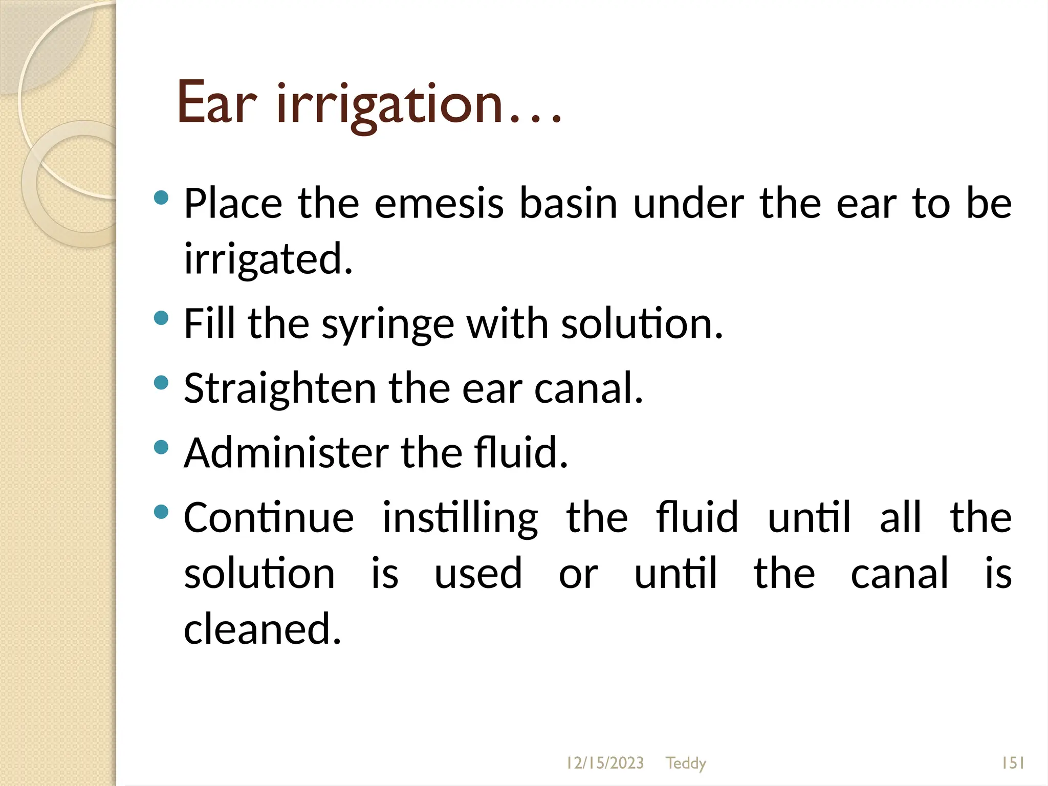 Teddy 151
Ear irrigation…
 Place the emesis basin under the ear to be
irrigated.
 Fill the syringe with solution.
 Straighten the ear canal.
 Administer the fluid.
 Continue instilling the fluid until all the
solution is used or until the canal is
cleaned.
12/15/2023
 