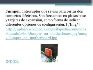 Jumper: Interruptor que se usa para cerrar dos
contactos eléctricos. Son frecuentes en placas base
y tarjetas de expansión, como forma de indicar
diferentes opciones de configuración. [ /Img/ ]
http://upload.wikimedia.org/wikipedia/commons
/thumb/b/b0/Jumper_on_motherboard.jpg/220p
x-Jumper_on_motherboard.jpg




INDICE
 