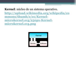 Kernel: núcleo de un sistema operativo.
http://upload.wikimedia.org/wikipedia/co
mmons/thumb/e/ec/Kernel-
microkernel.svg/250px-Kernel-
microkernel.svg.png
 