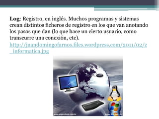 Log: Registro, en inglés. Muchos programas y sistemas
crean distintos ficheros de registro en los que van anotando
los pasos que dan (lo que hace un cierto usuario, como
transcurre una conexión, etc).
http://juandomingofarnos.files.wordpress.com/2011/02/z
_informatica.jpg
 