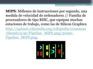 MIPS: Millones de instrucciones por segundo, una
medida de velocidad de ordenadores // Familia de
procesadores de tipo RISC, que equipan muchas
estaciones de trabajo, como las de Silicon Graphics
http://upload.wikimedia.org/wikipedia/commons
/thumb/9/9e/Pipeline_MIPS.png/300px-
Pipeline_MIPS.png.
 