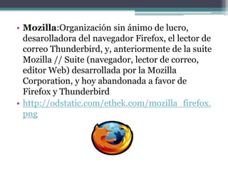 • Mozilla:Organización sin ánimo de lucro,
  desarolladora del navegador Firefox, el lector de
  correo Thunderbird, y, anteriormente de la suite
  Mozilla // Suite (navegador, lector de correo,
  editor Web) desarrollada por la Mozilla
  Corporation, y hoy abandonada a favor de
  Firefox y Thunderbird
• http://odstatic.com/ethek.com/mozilla_firefox.
  png
 