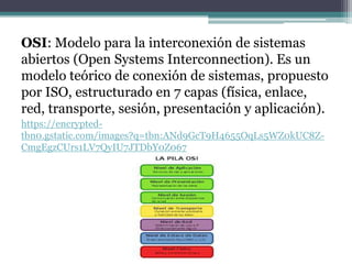 OSI: Modelo para la interconexión de sistemas
abiertos (Open Systems Interconnection). Es un
modelo teórico de conexión de sistemas, propuesto
por ISO, estructurado en 7 capas (física, enlace,
red, transporte, sesión, presentación y aplicación).
https://encrypted-
tbn0.gstatic.com/images?q=tbn:ANd9GcT9H4655OqLs5WZ0kUC8Z-
CmgEgzCUrs1LV7QyIU7JTDbY0Z067
 
