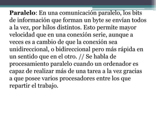 Paralelo: En una comunicación paralelo, los bits
de información que forman un byte se envían todos
a la vez, por hilos distintos. Esto permite mayor
velocidad que en una conexión serie, aunque a
veces es a cambio de que la conexión sea
unidireccional, o bidireccional pero más rápida en
un sentido que en el otro. // Se habla de
procesamiento paralelo cuando un ordenador es
capaz de realizar más de una tarea a la vez gracias
a que posee varios procesadores entre los que
repartir el trabajo.
 