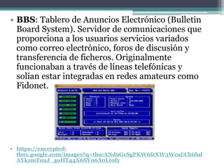 • BBS: Tablero de Anuncios Electrónico (Bulletin
  Board System). Servidor de comunicaciones que
  proporciona a los usuarios servicios variados
  como correo electrónico, foros de discusión y
  transferencia de ficheros. Originalmente
  funcionaban a través de líneas telefónicas y
  solían estar integradas en redes amateurs como
  Fidonet.




• https://encrypted-
  tbn1.google.com/images?q=tbn:ANd9GcSgPKW6fcXW3WcaEChidul
  AYkzmTuuJ_4oHT44X6SY06A0Lt0fy
 