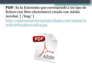 PDF: Es la Extensión que corresponde a un tipo de
fichero (un libro electrónico) creado con Adobe
Acrobat. [ /Img/ ]
http://algomasquetecnologia.blogia.com/upload/2
0081108233609-pdf-g.jpg
 