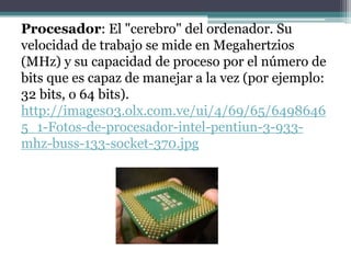 Procesador: El "cerebro" del ordenador. Su
velocidad de trabajo se mide en Megahertzios
(MHz) y su capacidad de proceso por el número de
bits que es capaz de manejar a la vez (por ejemplo:
32 bits, o 64 bits).
http://images03.olx.com.ve/ui/4/69/65/6498646
5_1-Fotos-de-procesador-intel-pentiun-3-933-
mhz-buss-133-socket-370.jpg
 