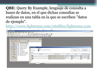 QBE: Query By Example, lenguaje de consulta a
bases de datos, en el que dichas consultas se
realizan en una tabla en la que se escriben "datos
de ejemplo".
http://www.lightenna.com/sitefiles/lightenna.com
/qbe-access-example-big.gif
 