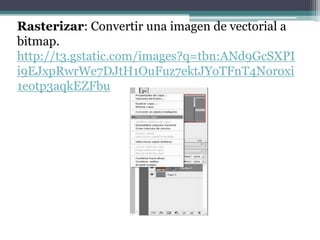 Rasterizar: Convertir una imagen de vectorial a
bitmap.
http://t3.gstatic.com/images?q=tbn:ANd9GcSXPI
i9EJxpRwrWe7DJtH1OuFuz7ektJYoTFnT4Noroxi
1eotp3aqkEZFbu
 