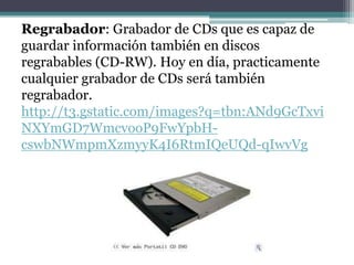Regrabador: Grabador de CDs que es capaz de
guardar información también en discos
regrabables (CD-RW). Hoy en día, practicamente
cualquier grabador de CDs será también
regrabador.
http://t3.gstatic.com/images?q=tbn:ANd9GcTxvi
NXYmGD7WmcvooP9FwYpbH-
cswbNWmpmXzmyyK4I6RtmIQeUQd-qIwvVg
 