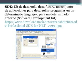 SDK: Kit de desarrollo de software, un conjunto
de aplicaciones para desarrollar programas en un
determinado lenguaje o para un determinado
entorno (Software Development Kit).
http://www.downloadstock.biz/screenshot/Barcod
e-Professional-SDK-for-NET_29333.jpg
 