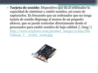 • Tarjeta de sonido: Dispositivo que da al ordenador la
  capacidad de sintetizar y emitir sonidos, así como de
  capturarlos. Es frecuente que un ordenador que no tenga
  tarjeta de sonido disponga al menos de un pequeño
  altavoz, que se puede controlar directamente desde el
  procesador para emitir sonidos de baja calidad. [ /Img/ ]
  http://www.srxplorer.com/product_images/a/694/SM
  Value51_l__27263_zoom.jpg
 