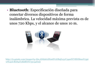• Bluetooth: Especificación diseñada para
   conectar diversos dispositivos de forma
   inalámbrica. La velocidad máxima prevista es de
   unos 720 Kbps, y el alcance de unos 10 m.




http://t1.gstatic.com/images?q=tbn:ANd9GcSXu6IV2DBqEx3yU3qmTCVBNXkn0T15pt
wW4od-RG84iVyKhRYFl77pv54N2Q
 