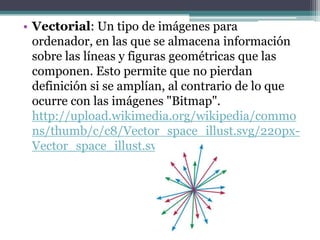 • Vectorial: Un tipo de imágenes para
  ordenador, en las que se almacena información
  sobre las líneas y figuras geométricas que las
  componen. Esto permite que no pierdan
  definición si se amplían, al contrario de lo que
  ocurre con las imágenes "Bitmap".
  http://upload.wikimedia.org/wikipedia/commo
  ns/thumb/c/c8/Vector_space_illust.svg/220px-
  Vector_space_illust.svg.png
 