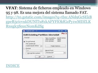 VFAT: Sistema de ficheros empleado en Windows
95 y 98. Es una mejora del sistema llamado FAT.
http://t0.gstatic.com/images?q=tbn:ANd9GcSEkB
gpeR5cicvukDUNlTu81kAFYFlOkfGzPy1wMDZLK
Rnsgk3S0zcNomKdSg




INDICE
 