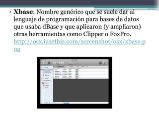 • Xbase: Nombre genérico que se suele dar al
  lenguaje de programación para bases de datos
  que usaba dBase y que aplicaron (y ampliaron)
  otras herramientas como Clipper o FoxPro.
  http://osx.iusethis.com/screenshot/osx/xbase.p
  ng
 