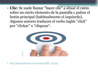 • Clic: Se suele llamar "hacer clic" a situar el ratón
  sobre un cierto elemento de la pantalla y pulsar el
  botón principal (habitualmente el izquierdo).
  Algunos autores traducen el verbo inglés "click"
  por "clickar" o "cliquear“.




• http://blog.guiasenior.com/images/MKT_clic.jpg
 