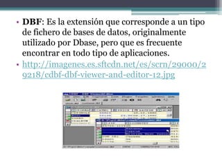 • DBF: Es la extensión que corresponde a un tipo
  de fichero de bases de datos, originalmente
  utilizado por Dbase, pero que es frecuente
  encontrar en todo tipo de aplicaciones.
• http://imagenes.es.sftcdn.net/es/scrn/29000/2
  9218/cdbf-dbf-viewer-and-editor-12.jpg
 