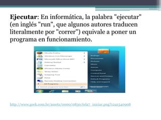 Ejecutar: En informática, la palabra "ejecutar"
(en inglés "run", que algunos autores traducen
literalmente por "correr") equivale a poner un
programa en funcionamiento.




http://www.geek.com.br/assets/0000/0830/tela7_iniciar.png?1241540908
 