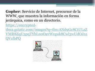 Gopher: Servicio de Internet, precursor de la
WWW, que muestra la información en forma
jerárquica, como en un directorio.
https://encrypted-
tbn2.gstatic.com/images?q=tbn:ANd9GcSCtULzZ
VMR8ZqU3pqTYbLn0OavW0psk8Cwl3wUdOJn1
QV1fbPQ
 