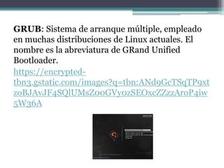 GRUB: Sistema de arranque múltiple, empleado
en muchas distribuciones de Linux actuales. El
nombre es la abreviatura de GRand Unified
Bootloader.
https://encrypted-
tbn3.gstatic.com/images?q=tbn:ANd9GcTSqTP9xt
zoBJAvJF4SQlUMsZ00GVy0zSEOxcZZzzAroP4iw
5W36A
 