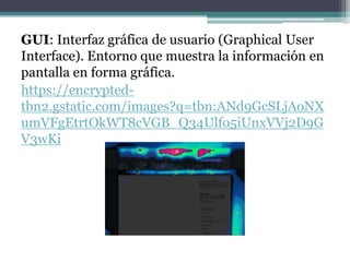 GUI: Interfaz gráfica de usuario (Graphical User
Interface). Entorno que muestra la información en
pantalla en forma gráfica.
https://encrypted-
tbn2.gstatic.com/images?q=tbn:ANd9GcSLjAoNX
umVFgEtrtOkWT8cVGB_Q34Ulfo5iUnxVVj2D9G
V3wKi
 