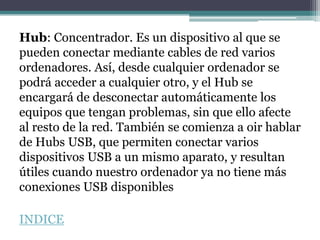 Hub: Concentrador. Es un dispositivo al que se
pueden conectar mediante cables de red varios
ordenadores. Así, desde cualquier ordenador se
podrá acceder a cualquier otro, y el Hub se
encargará de desconectar automáticamente los
equipos que tengan problemas, sin que ello afecte
al resto de la red. También se comienza a oir hablar
de Hubs USB, que permiten conectar varios
dispositivos USB a un mismo aparato, y resultan
útiles cuando nuestro ordenador ya no tiene más
conexiones USB disponibles

INDICE
 