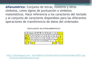 Alfanumérico: Conjunto de letras, números y otros
símbolos, como signos de puntuación o símbolos
matemáticos. Hace referencia a los caracteres del teclado
y al conjunto de caracteres disponibles para las diferentes
operaciones de transferencia de datos del ordenador.




http://3.bp.blogspot.com/_FmacPBhFoyU/S1eOLxzOFvI/AAAAAAAAAB4/sHTQ_tgu-
   2I/s400/tecladoalfanumerico.gif
 