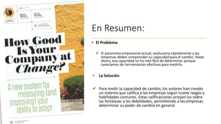 En Resumen:
• El Problema
✓ El panorama empresarial actual, evoluciona rápidamente y las
empresas deben comprender su capacidad para el cambio. Hasta
ahora, esa capacidad no ha sido fácil de determinar, porque
carecíamos de herramientas efectivas para medirla.
• La Solución
✓ Para medir la capacidad de cambio, los autores han creado
un sistema que califica a las empresas según nueve rasgos y
habilidades comunes. Estas calificaciones arrojan luz sobre
las fortalezas y las debilidades, permitiendo a las empresas
determinar su poder de cambio en general.
 
