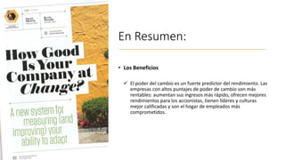 En Resumen:
• Los Beneficios
✓ El poder del cambio es un fuerte predictor del rendimiento. Las
empresas con altos puntajes de poder de cambio son más
rentables: aumentan sus ingresos más rápido, ofrecen mejores
rendimientos para los accionistas, tienen líderes y culturas
mejor calificadas y son el hogar de empleados más
comprometidos.
 