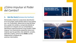 ¿Cómo impulsar el Poder
del Cambio?
1. Get the facts(Conozca los hechos):
Demasiadas empresas y ejecutivos deambulan
en la oscuridad, especulando sobre lo que podría
ser o no. Profundice, determine la línea de base
de su poder de cambio y comprenda dónde se
encuentra en relación con sus competidores.
Identifique específicamente lo que puede y debe
mejorar. Los movimientos pequeños ahora son
mejores que los grandes; más adelante: pruebe,
aprenda y repita, como lo hizo Delta cuando
implementó su bloqueo de
asientos intermedios.
 