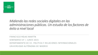 Midiendo las redes sociales digitales en las
administraciones públicas. Un estudio de los factores de
éxito a nivel local
FRANCISCO ROJAS MARTÍN
SEMINARIO SIF | JUNIO 2015
DEPARTAMENTO DE CC. POLÍTICA Y RELACIONES INTERNACIONALES
UNIVERSIDAD AUTÓNOMA DE MADRID
 