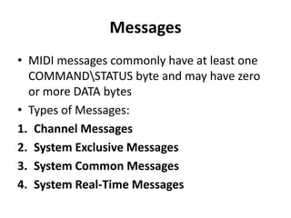 Messages
• MIDI messages commonly have at least one
COMMANDSTATUS byte and may have zero
or more DATA bytes
• Types of Messages:
1. Channel Messages
2. System Exclusive Messages
3. System Common Messages
4. System Real-Time Messages

 