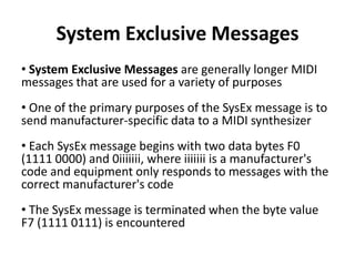 System Exclusive Messages
• System Exclusive Messages are generally longer MIDI
messages that are used for a variety of purposes
• One of the primary purposes of the SysEx message is to
send manufacturer-specific data to a MIDI synthesizer

• Each SysEx message begins with two data bytes F0
(1111 0000) and 0iiiiiii, where iiiiiii is a manufacturer's
code and equipment only responds to messages with the
correct manufacturer's code
• The SysEx message is terminated when the byte value
F7 (1111 0111) is encountered

 