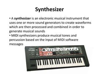 Synthesizer
• A synthesizer is an electronic musical instrument that
uses one or more sound generators to create waveforms
which are then processed and combined in order to
generate musical sounds
• MIDI synthesizers produce musical tones and
percussion based on the input of MIDI software
messages

 