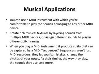 Musical Applications
• You can use a MIDI instrument with which you’re
comfortable to play the sounds belonging to any other MIDI
device.
• Create rich musical textures by layering sounds from
multiple MIDI devices, or assign different sounds to play in
different pitch ranges.
• When you play a MIDI instrument, it produces data that can
be captured by a MIDI “sequencer.” Sequencers aren’t just
MIDI recorders, they let you fix mistakes, change the
pitches of your notes, fix their timing, the way they play,
the sounds they use, and more.

 