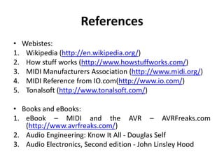 References
•
1.
2.
3.
4.
5.

Webistes:
Wikipedia (http://en.wikipedia.org/)
How stuff works (http://www.howstuffworks.com/)
MIDI Manufacturers Association (http://www.midi.org/)
MIDI Reference from IO.com(http://www.io.com/)
Tonalsoft (http://www.tonalsoft.com/)

• Books and eBooks:
1. eBook – MIDI and the AVR – AVRFreaks.com
(http://www.avrfreaks.com/)
2. Audio Engineering: Know It All - Douglas Self
3. Audio Electronics, Second edition - John Linsley Hood

 