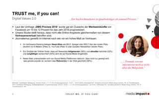 ▪ Laut der Umfrage „OMG Preview 2018“ wurde gar ein Zuwachs der Werbeeinkünfte von
Facebook um 10 bis 12 Prozent für das Jahr 2018 prognostiziert.
▪ Unsere Studie stellt heraus, dass nicht alle Online-Angebote gleichermaßen von diesem
Vertrauensverlust betroffen sind.
▪ Journalismus genießt im Internet nach wie vor ein hohes Maß an Vertrauen.
▪ Im Vertrauens-Ranking belegen News-Sites wie BILD, Spiegel oder WELT klar den ersten Platz,
deutlich vor E-Mailern (Platz 2), YouTube (Platz 3) oder sozialen Netzwerken (letzter Platz).
▪ Ein Großteil der Onliner findet, dass auf Newssites tiefgehender (58%) und aktueller berichtet (32%)
und sorgfältiger recherchiert (53%) wird als auf Social Media Angeboten.
▪ News-Sites unterscheiden sich von Social Media Plattformen dadurch, dass nicht nur gezeigt wird,
was gerade populär ist, sondern was Relevantes in der Welt geschieht (58%).
T RUST M E, IF Y OU CAN !3
Digital Values 2.0
TRUST me, if you can!
„… Freunde von mir
informieren mich ja nicht
über die Weltpolitik.“
„Ein Nachrichtendienst ist glaubwürdiger als jemand Privates.“
Methode: Quantitative Befragung: Onliner 16-65 J. n = 4.173; Erhebungszeitraum: 16.07. – 30.07.2018, Institutspartner: Annalect (Omnicom Media Group GmbH), HH & TrendResearch,
HH // Qualitative Befragung: leitfadengestützte Gruppeninterviews Onliner 16-65 J., n = 70; Erhebungszeitraum: Juli 2018, Institutspartner: Annalect (Omnicom Media Group GmbH), HH &
TrendResearch, HH
 