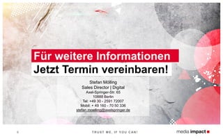 Für weitere Informationen
Jetzt Termin vereinbaren!
6 T RUST M E, IF Y OU CAN !
Stefan Mölling
Sales Director | Digital
Axel-Springer-Str. 65
10888 Berlin
Tel: +49 30 - 2591 72007
Mobil: + 49 160 - 70 50 336
stefan.moelling@axelspringer.de
 