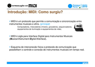 Introdução: MIDI: Como surgiu?

  MIDI é um protocolo que permite a comunicação e sincronização entre
instrumentos musicais e afins. (principal)
        Computadores, misturadores (mixers), gravadores, sequenciadores,
        equipamentos de iluminação e equipamentos de vídeo.



 MIDI é sigla para Interface Digital para Instrumentos Musicais
(Musical Instrument Digital Interface).


 Esquema de interconexão física e protocolo de comunicação que
possibilitam o controle e conexão de instrumentos musicais em tempo real.



                                          /
 