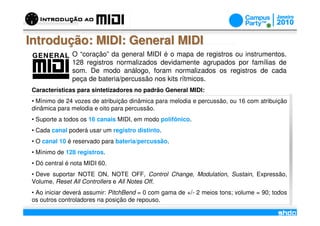 Introdução: MIDI: General MIDI
               O “coração” da general MIDI é o mapa de registros ou instrumentos.
               128 registros normalizados devidamente agrupados por famílias de
               som. De modo análogo, foram normalizados os registros de cada
               peça de bateria/percussão nos kits rítmicos.
Características para sintetizadores no padrão General MIDI:
• Mínimo de 24 vozes de atribuição dinâmica para melodia e percussão, ou 16 com atribuição
dinâmica para melodia e oito para percussão.
• Suporte a todos os 16 canais MIDI, em modo polifônico.
• Cada canal poderá usar um registro distinto.
• O canal 10 é reservado para bateria/percussão.
• Mínimo de 128 registros.
• Dó central é nota MIDI 60.
• Deve suportar NOTE ON, NOTE OFF, Control Change, Modulation, Sustain, Expressão,
Volume, Reset All Controllers e All Notes Off.
• Ao iniciar deverá assumir: PitchBend = 0 com gama de +/- 2 meios tons; volume = 90; todos
os outros controladores na posição de repouso.
                                             /
 