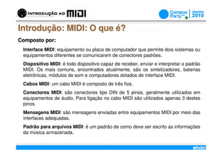 Introdução: MIDI: O que é?
Composto por:
 Interface MIDI: equipamento ou placa de computador que permite dois sistemas ou
 equipamentos diferentes se comunicarem de conectores padrões.
 Dispositivo MIDI: é todo dispositivo capaz de receber, enviar e interpretar o padrão
 MIDI. Os mais comuns, encontrados atualmente, são os sintetizadores, baterias
 eletrônicas, módulos de som e computadores dotados de interface MIDI.
 Cabos MIDI: um cabo MIDI é composto de três fios.
 Conectores MIDI: são conectores tipo DIN de 5 pinos, geralmente utilizados em
 equipamentos de áudio. Para ligação no cabo MIDI são utilizados apenas 3 destes
 pinos.
 Mensagens MIDI: são mensagens enviadas entre equipamentos MIDI por meio das
 interfaces adequadas.
 Padrão para arquivos MIDI: é um padrão de como deve ser escrito as informações
 da música armazenada.
                                          /
 