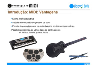 Introdução: MIDI: Vantagens
  É uma interface padrão
  Separa o controlador do gerador de som
  Permite troca dados entre os mais diversos equipamentos musicais
 Possibilita existência de vários tipos de controladores
         ex. teclado, bateria, guitarra, flauta, ...




                                                 /
 