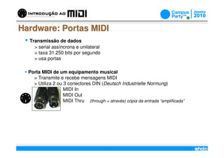 Hardware: Portas MIDI
  Transmissão de dados
    > serial assíncrona e unilateral
    > taxa 31.250 bits por segundo
    > usa portas

  Porta MIDI de um equipamento musical
    > Transmite e recebe mensagens MIDI
    > Utiliza 2 ou 3 conectores DIN (Deutsch Industrielle Normung)
                   MIDI In
                   MIDI Out
                   MIDI Thru (through = através) cópia da entrada “amplificada”




                                           /
 