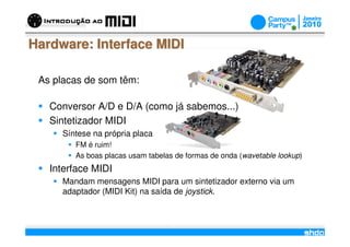 Hardware: Interface MIDI

 As placas de som têm:

   Conversor A/D e D/A (como já sabemos...)
   Sintetizador MIDI
      Síntese na própria placa
         FM é ruim!
         As boas placas usam tabelas de formas de onda (wavetable lookup)
   Interface MIDI
      Mandam mensagens MIDI para um sintetizador externo via um
      adaptador (MIDI Kit) na saída de joystick.


                                    /
 
