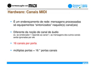 Hardware: Canais MIDI

   É um endereçamento de rede: mensagens processadas
   só equipamentos “sintonizados” naquele(s) canal(ais)

   Diferente da noção de canal de áudio
   ex. se sintetizador 1 reponde ao canal 1, as mensagens dos outros canais
   serão ignoradas por ele


   16 canais por porta

   múltiplas portas = 16 * portas canais


                                       /
 