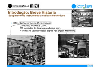 Introdução: Breve História
Surgimento de instrumentos musicais eletrônicos


   1906 – Telharmonium ou Dynamophone
          Canadiano Thaddeus Cahill.
          200 toneladas de dínamos produziam som.
          A técnica foi usada décadas depois nos orgãos Hammond




                                      /
 
