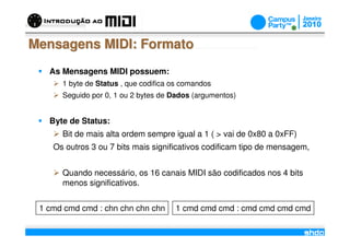 Mensagens MIDI: Formato
   As Mensagens MIDI possuem:
      1 byte de Status , que codifica os comandos
      Seguido por 0, 1 ou 2 bytes de Dados (argumentos)


   Byte de Status:
      Bit de mais alta ordem sempre igual a 1 ( > vai de 0x80 a 0xFF)
    Os outros 3 ou 7 bits mais significativos codificam tipo de mensagem,


      Quando necessário, os 16 canais MIDI são codificados nos 4 bits
      menos significativos.


 1 cmd cmd cmd : chn chn chn chn      1 cmd cmd cmd : cmd cmd cmd cmd
                                      /
 