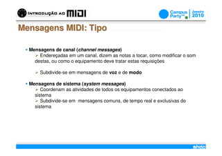 Mensagens MIDI: Tipo

  Mensagens de canal (channel messages)
      Endereçadas em um canal, dizem as notas a tocar, como modificar o som
    destas, ou como o equipamento deve tratar estas requisições

      Subdivide-se em mensagens de voz e de modo

  Mensagens de sistema (system messages)
       Coordenam as atividades de todos os equipamentos conectados ao
    sistema
       Subdivide-se em mensagens comuns, de tempo real e exclusivas do
    sistema




                                     /
 