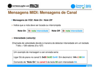 Mensagens MIDI: Mensagens de Canal
  Mensagens de VOZ: Note On / Note Off

   Indica que a nota deve ser tocada ou interrompida

       Note On    9n nota intensidade       Note Off   8n nota intensidade


   Intensidade (velocity)

  Chamada de velocidade devido à maneira de detectar intensidade em um teclado
     7 bits > 128 valores (0 a 127)


   Um exemplo de mensagem a ser enviada seria:

   Ligar Dó do piano no canal 5: 0x95 0x3C 0x40 Em decimal é: 144+5 60 64

   Comando de “Note On” no canal 5 da tecla 60 com intensidade 64.
                                        /
 